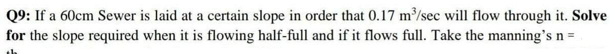 Q9: If a 60cm Sewer is laid at a certain slope in order that 0.17 m/sec will flow through it. Solve
for the slope required when it is flowing half-full and if it flows full. Take the manning's n =
