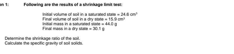 on 1:
Determine the shrinkage ratio of the soil.
Calculate the specific gravity of soil solids.
Following are the results of a shrinkage limit test:
Initial volume of soil in a saturated state = 24.6 cm³
Final volume of soil in a dry state = 15.9 cm³
Initial mass in a saturated state = 44.0 g
Final mass in a dry state = 30.1 g