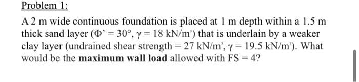 Problem 1:
A 2 m wide continuous foundation is placed at 1 m depth within a 1.5 m
thick sand layer (D' = 30°, y = 18 kN/m') that is underlain by a weaker
clay layer (undrained shear strength = 27 kN/m², y = 19.5 kN/m'). What
would be the maximum wall load allowed with FS = 4?