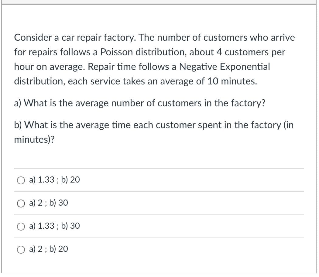 Consider a car repair factory. The number of customers who arrive
for repairs follows a Poisson distribution, about 4 customers per
hour on average. Repair time follows a Negative Exponential
distribution, each service takes an average of 10 minutes.
a) What is the average number of customers in the factory?
b) What is the average time each customer spent in the factory (in
minutes)?
a) 1.33; b) 20
O a) 2 ; b) 30
a) 1.33; b) 30
a) 2 ; b) 20
