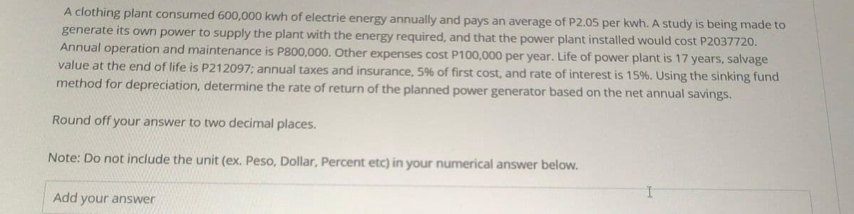 A clothing plant consumed 600,000 kwh of electrie energy annually and pays an average of P2.05 per kwh. A study is being made to
generate its own power to supply the plant with the energy required, and that the power plant installed would cost P2037720.
Annual operation and maintenance is P800,000. Other expenses cost P100,000 per year. Life of power plant is 17 years, salvage
value at the end of life is P212097; annual taxes and insurance, 5% of first cost, and rate of interest is 15%. Using the sinking fund
method for depreciation, determine the rate of return of the planned power generator based on the net annual savings.
Round off your answer to two decimal places.
Note: Do not include the unit (ex. Peso, Dollar, Percent etc) in your numerical answer below.
I
Add your answer