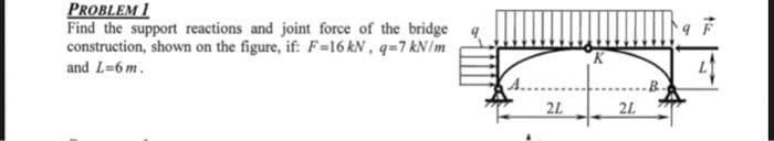 PROBLEM 1
Find the support reactions and joint force of the bridge
construction, shown on the figure, if: F-16 kN, q=7 kN/m
and L=6 m.
I
2L
2L
the