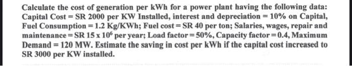 Calculate the cost of generation per kWh for a power plant having the following data:
Capital Cost = SR 2000 per KW Installed, interest and depreciation = 10% on Capital,
Fuel Consumption = 1.2 Kg/KWh; Fuel cost=SR 40 per ton; Salaries, wages, repair and
maintenance = SR 15 x 106 per year; Load factor=50%, Capacity factor=0.4, Maximum
Demand = 120 MW. Estimate the saving in cost per kWh if the capital cost increased to
SR 3000 per KW installed.
