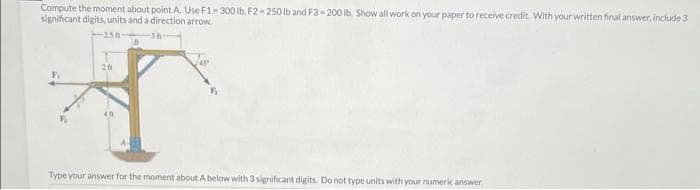 Compute the moment about point A. Use F1-300 lb, F2-250 lb and F3-200 lb. Show all work on your paper to receive credit. With your written final answer, include 3
significant digits, units and a direction arrow.
250
38
20
40
Type your answer for the moment about A below with 3 significant digits. Do not type units with your numeric answer.