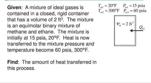 T = 20°F
T, = 300°F P = 60 psia
P = 15 psia
Given: A mixture of ideal gases is
contained in a closed, rigid container
that has a volume of 2 ft3. The mixture
is an equimolar binary mixture of
methane and ethane. The mixture is
%3!
ml
ml
%3D
N2
m2
+ = 2 ft
initially at 15 psia, 20°F. Heat is now
transferred to the mixture pressure and
temperature become 60 psia, 300°F.
Find: The amount of heat transferred in
this process.

