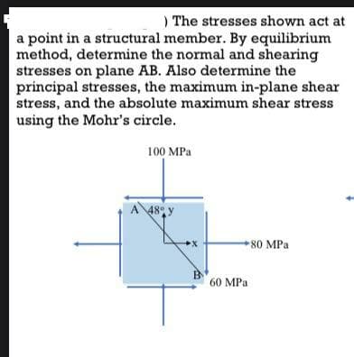 ) The stresses shown act at
a point in a structural member. By equilibrium
method, determine the normal and shearing
stresses on plane AB. Also determine the
principal stresses, the maximum in-plane shear
stress, and the absolute maximum shear stress
using the Mohr's circle.
100 MPa
80 MPa
A 48% y
60 MPa