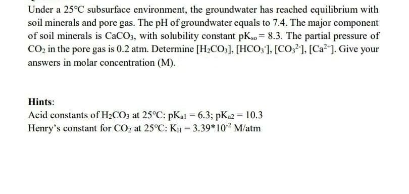 Under a 25°C subsurface environment, the groundwater has reached equilibrium with
soil minerals and pore gas. The pH of groundwater equals to 7.4. The major component
of soil minerals is CACO3, with solubility constant pKso = 8.3. The partial pressure of
CO2 in the pore gas is 0.2 atm. Determine [H2CO;], [HCO;], [CO;], [Ca?"]. Give your
%3D
answers in molar concentration (M).
Hints:
Acid constants of H2CO3 at 25°C: pKal = 6.3; pKa2 = 10.3
Henry's constant for CO2 at 25°C: KH = 3.39*102 M/atm
%3D
