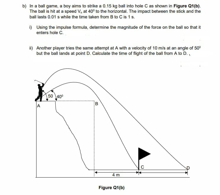 b) In a ball game, a boy aims to strike a 0.15 kg ball into hole C as shown in Figure Q1(b).
The ball is hit at a speed V, at 40° to the horizontal. The impact between the stick and the
ball lasts 0.01 s while the time taken from B to C is 1 s.
i) Using the impulse formula, determine the magnitude of the force on the ball so that it
enters hole C.
ii) Another player tries the same attempt at A with a velocity of 10 m/s at an angle of 50⁰
but the ball lands at point D. Calculate the time of flight of the ball from A to D.,
K
A
50 40⁰
3
4 m
Figure Q1(b)
C