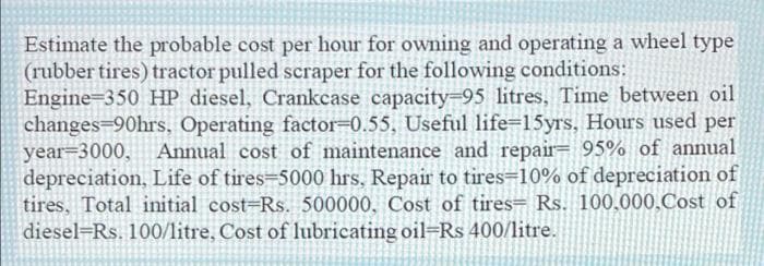 Estimate the probable cost per hour for owning and operating a wheel type
(rubber tires) tractor pulled scraper for the following conditions:
Engine 350 HP diesel, Crankcase capacity-95 litres, Time between oil
changes=90hrs, Operating factor=0.55, Useful life=15yrs, Hours used per
year-3000, Annual cost of maintenance and repair= 95% of annual
depreciation, Life of tires-5000 hrs, Repair to tires=10% of depreciation of
tires, Total initial cost-Rs. 500000, Cost of tires- Rs. 100.000,Cost of
diesel Rs. 100/litre, Cost of lubricating oil-Rs 400/litre.