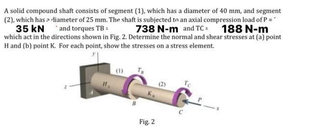 A solid compound shaft consists of segment (1), which has a diameter of 40 mm, and segment
(2), which has a diameter of 25 mm. The shaft is subjected to an axial compression load of P =
738 N-m and TC= 188 N-m
35 kN
and torques TB =
which act in the directions shown in Fig. 2. Determine the normal and shear stresses at (a) point
H and (b) point K. For each point, show the stresses on a stress element.
Te
Fig. 2