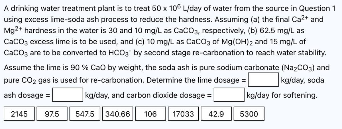 A drinking water treatment plant is to treat 50 x 106 L/day of water from the source in Question 1
using excess lime-soda ash process to reduce the hardness. Assuming (a) the final Ca²+ and
Mg2+ hardness in the water is 30 and 10 mg/L as CaCO3, respectively, (b) 62.5 mg/L as
CaCO3 excess lime is to be used, and (c) 10 mg/L as CaCO3 of Mg(OH)2 and 15 mg/L of
CaCO3 are to be converted to HCO3- by second stage re-carbonation to reach water stability.
Assume the lime is 90 % CaO by weight, the soda ash is pure sodium carbonate (Na2CO3) and
pure CO2 gas is used for re-carbonation. Determine the lime dosage =
kg/day, soda
ash dosage =
kg/day, and carbon dioxide dosage =
kg/day for softening.
2145
547.5 340.66 106 17033 42.9
97.5
5300