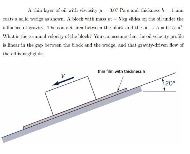 A thin layer of oil with viscosity μ = 0.07 Pa s and thickness h = 1 mm
coats a solid wedge as shown. A block with mass m = 5 kg slides on the oil under the
influence of gravity. The contact area between the block and the oil is A = 0.15 m².
What is the terminal velocity of the block? You can assume that the oil velocity profile
is linear in the gap between the block and the wedge, and that gravity-driven flow of
the oil is negligible.
V
thin film with thickness h
20°
