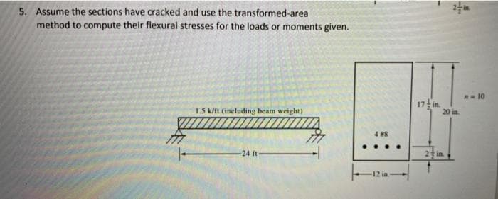 5. Assume the sections have cracked and use the transformed-area
method to compute their flexural stresses for the loads or moments given.
1.5 k/ft (including beam weight)
-24 ft-
4 #8
12 in
17 in
2 in.
-N
2/in
A = 10