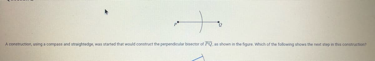 A construction, using a compass and straightedge, was started that would construct the perpendicular bisector of PQ, as shown in the figure. Which of the following shows the next step in this construction?
