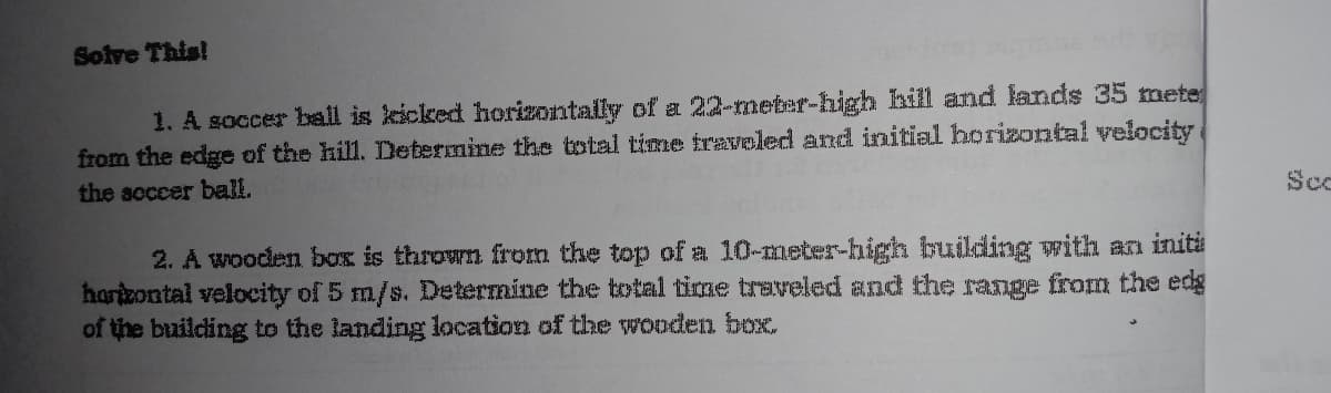 Soive This!
1. A soccer ball is kicked horizontally of a 22-meter-high hill and lands 35 mete
from the edge of the hill. Determine the total time traveled and initial horizontal velocity
the scccer ball.
Sc
2. A wooden box is thrown from the top of a 10-meter-high building with an initi
hartzontal velocity of 5 m/s. Determine the total time traveled and the range from the edg
of the building to the landing location of the wooden box.
