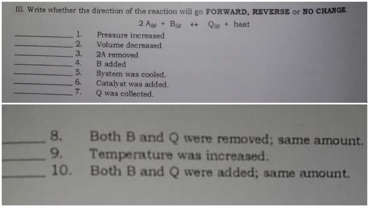 III. Write whether the direction of the reaction will go FORWARD, REVERSE or NO CHANGE.
2 A) + Bigl
Q+heat
1.
Pressure increased
2.
Volume decreased
3.
2A removed
4.
B added
5.
System was cooled.
6.
Catalyst was added.
Q was collected.
7.
Both B and Q were removed; same amount.
Temperature was increased.
Both B and Q were added; same amount.
8.
9.
10.