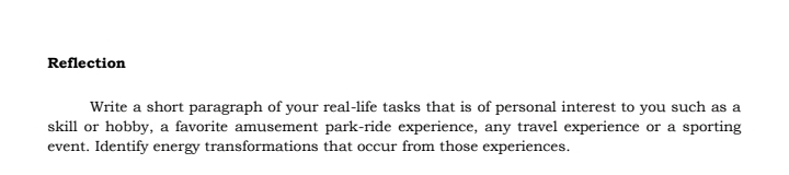 Reflection
Write a short paragraph of your real-life tasks that is of personal interest to you such as a
skill or hobby, a favorite amusement park-ride experience, any travel experience or a sporting
event. Identify energy transformations that occur from those experiences.
