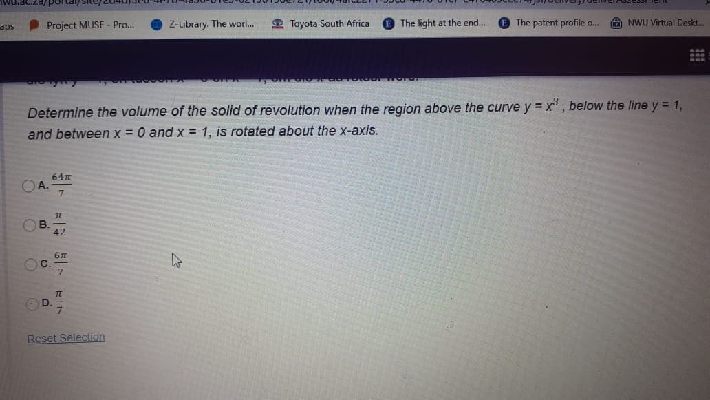 wu.ac.za/ portai/Site/.
aps
Project MUSE - Pro...
Z-Library. The worl..
2 Toyota South Africa
The light at the end...
The patent profile o.
A NWU Virtual Deskt.
O00
Determine the volume of the solid of revolution when the region above the curve y = x , below the line y = 1,
and between x = 0 and x = 1, is rotated about the x-axis.
64n
A.
42
C.
Reset Selection
B.
