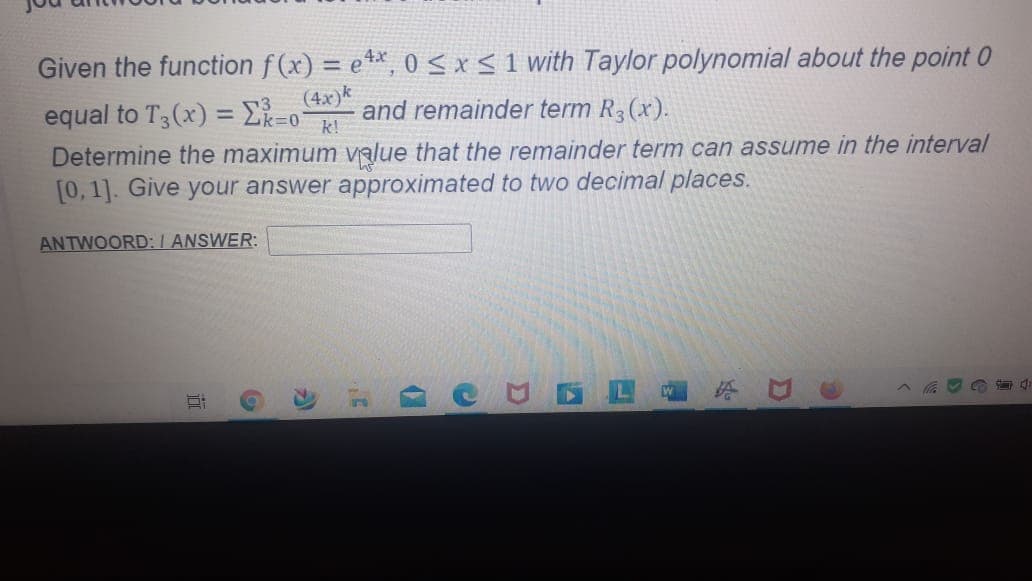Given the function f (x) = e**, 0 < x < 1 with Taylor polynomial about the point 0
%3D
equal to T3(x) = Ek=0
(4x)k
and remainder term R3(x).
k!
73
Determine the maximum value that the remainder term can assume in the interval
[0, 1]. Give your answer approximated to two decimal places.
ANTWOORD:I ANSWER:
