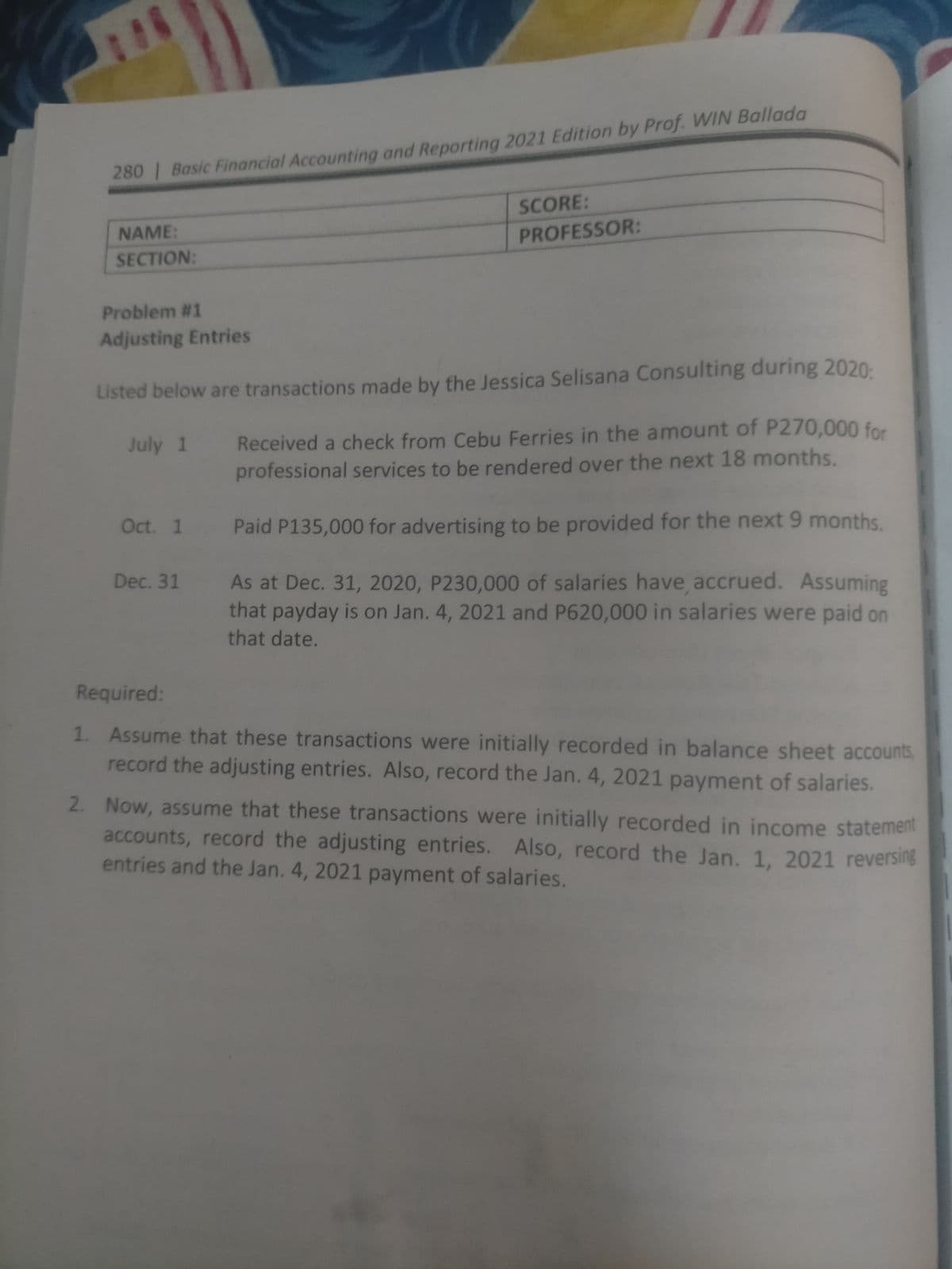 280 Basic Financial Accounting and Reporting 2021 Edition by Prof. WIN Ballada
SCORE:
NAME:
PROFESSOR:
SECTION:
Problem #1
Adjusting Entries
Listed below are transactions made by the Jessica Selisana Consulting during 2020:
Received a check from Cebu Ferries in the amount of P270,000 for
professional services to be rendered over the next 18 months.
July 1
Oct. 1
Paid P135,000 for advertising to be provided for the next 9 months.
Dec. 31 As at Dec. 31, 2020, P230,000 of salaries have accrued. Assuming
that payday is on Jan. 4, 2021 and P620,000 in salaries were paid on
that date.
Required:
1. Assume that these transactions were initially recorded in balance sheet accounts
record the adjusting entries. Also, record the Jan. 4, 2021 payment of salaries.
2. Now, assume that these transactions were initially recorded in income statement
accounts, record the adjusting entries. Also, record the Jan. 1, 2021 reversing
entries and the Jan. 4, 2021 payment of salaries.
