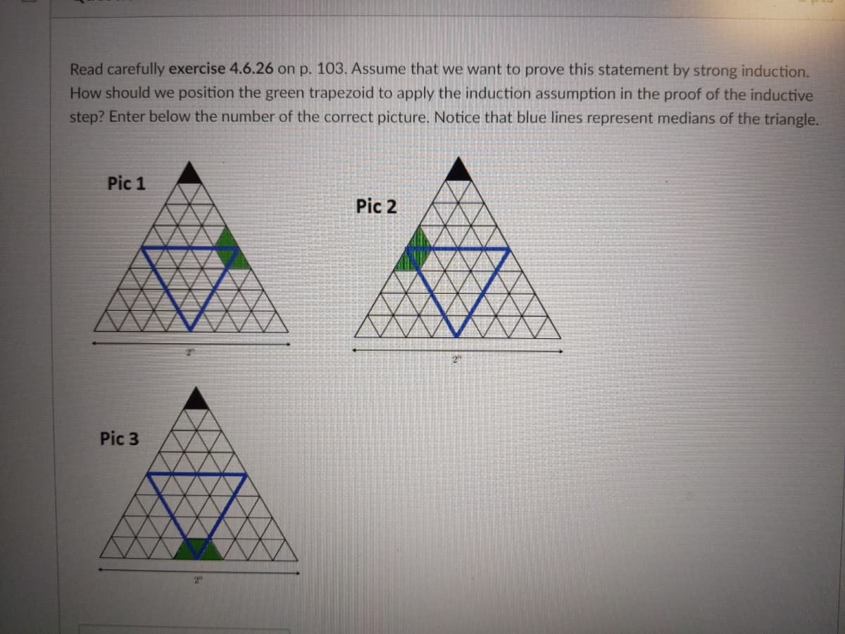 Read carefully exercise 4.6.26 on p. 103. Assume that we want to prove this statement by strong induction.
How should we position the green trapezoid to apply the induction assumption in the proof of the inductive
step? Enter below the number of the correct picture. Notice that blue lines represent medians of the triangle.
Pic 1
Pic 2
2"
Pic 3
