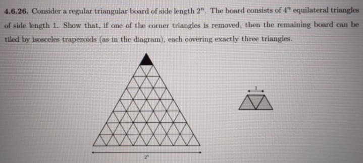 4.6.26. Consider a regular triangular board of side length 2". The board consists of 4" equilateral triangles
of side length 1. Show that, if one of the corner triangles is removed, then the remaining board can be
tiled by isosceles trapezoids (as in the diagram), each covering exactly three triangles.
