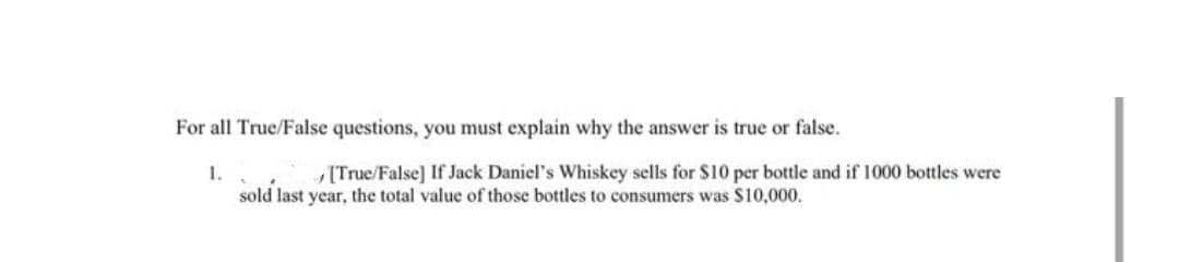 For all True/False questions, you must explain why the answer is true or false.
1.
[True/False] If Jack Daniel's Whiskey sells for S10 per bottle and if 1000 bottles were
sold last year, the total value of those bottles to consumers was S10,000.
