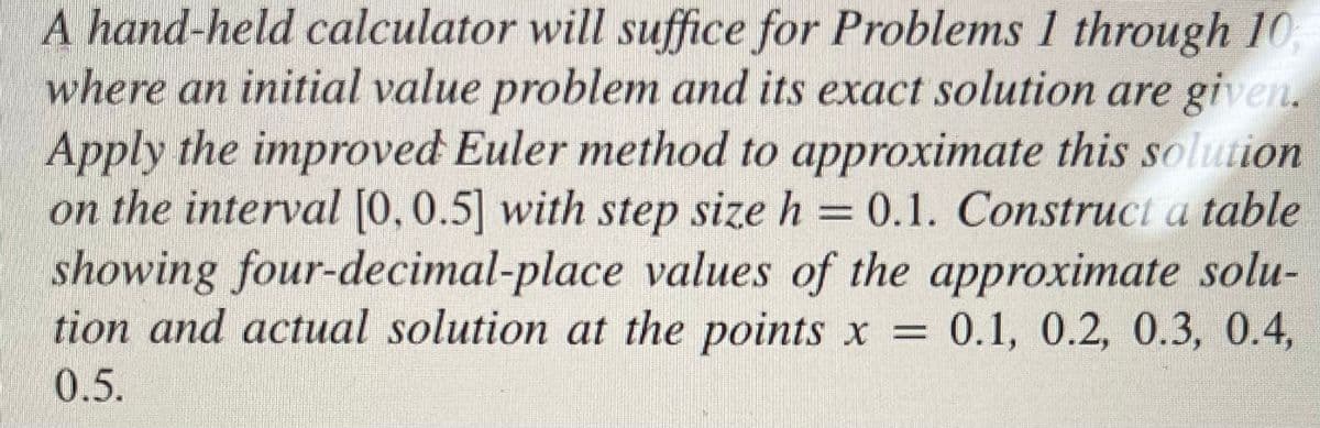 A hand-held calculator will suffice for Problems 1 through 10
where an initial value problem and its exact solution are given.
Apply the improved Euler method to approximate this solution
on the interval [0, 0.5] with step size h = 0.1. Construct a table
showing four-decimal-place values of the approximate solu-
tion and actual solution at the points x = 0.1, 0.2, 0.3, 0.4,
0.5.