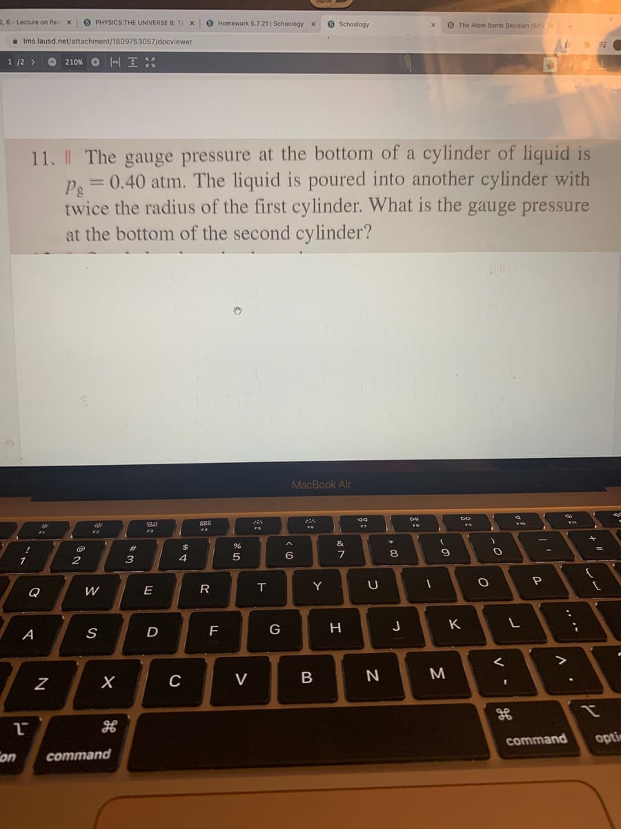 2, 6 - Lecture on Part X
PHYSICS:THE UNIVERSE B: TE X
O Homework 5.7.21 | Schoology X
9 Schoology
O The Atom Bomb Decision (5/1 X
a Ims.lausd.net/attachment/1809753057/docviewer
1 /2 >
O 210% O |+| I:
11. The gauge pressure at the bottom of a cylinder of liquid is
Pe = 0.40 atm. The liquid is poured into another cylinder with
twice the radius of the first cylinder. What is the gauge pressure
at the bottom of the second cylinder?
MacBook Air
80
888
F4
&
23
$
9
2
3
4
P
Q
W
E
R
Y
G
H
J
K
A
D
C
V
B
M
command
optin
on
command
00
