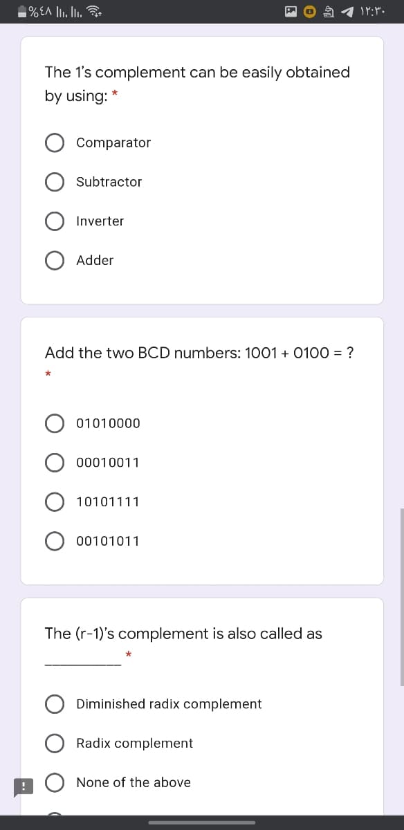 The 1's complement can be easily obtained
by using: *
Comparator
Subtractor
Inverter
Adder
Add the two BCD numbers: 1001 + 0100 = ?
01010000
00010011
10101111
00101011
The (r-1)'s complement is also called as
Diminished radix complement
Radix complement
None of the above
