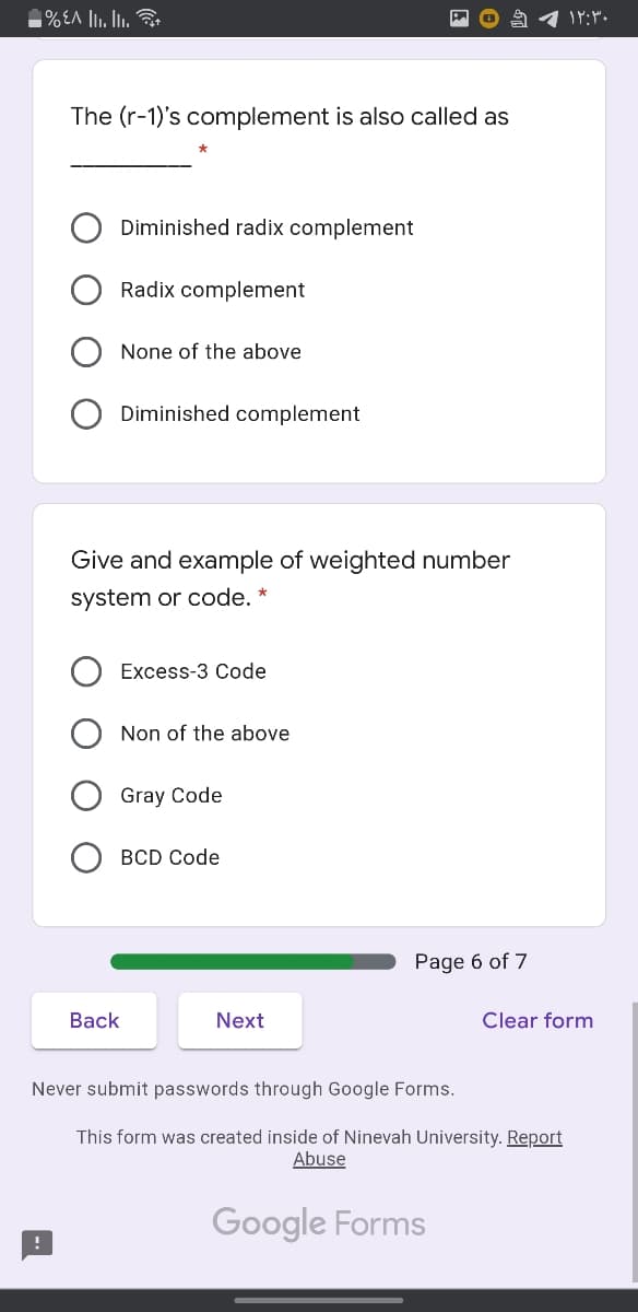 1%EA l. Ii.
The (r-1)'s complement is also called as
Diminished radix complement
Radix complement
None of the above
Diminished complement
Give and example of weighted number
system or code. *
Excess-3 Code
Non of the above
Gray Code
BCD Code
Page 6 of 7
Вack
Next
Clear form
Never submit passwords through Google Forms.
This form was created inside of Ninevah University. Report
Abuse
Google Forms
