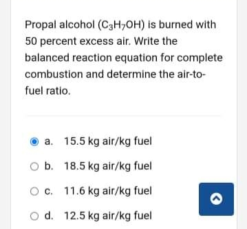 Propal alcohol (C3H,OH) is burned with
50 percent excess air. Write the
balanced reaction equation for complete
combustion and determine the air-to-
fuel ratio.
a. 15.5 kg air/kg fuel
O b. 18.5 kg air/kg fuel
Oc. 11.6 kg air/kg fuel
O d. 12.5 kg air/kg fuel
