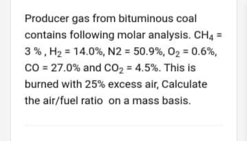 Producer gas from bituminous coal
contains following molar analysis. CH4 =
3 %, H2 = 14.0%, N2 = 50.9%, 02 = 0.6%,
co = 27.0% and co2 = 4.5%. This is
burned with 25% excess air, Calculate
the air/fuel ratio on a mass basis.
