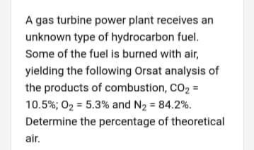 A gas turbine power plant receives an
unknown type of hydrocarbon fuel.
Some of the fuel is burned with air,
yielding the following Orsat analysis of
the products of combustion, CO2 =
10.5%; O2 = 5.3% and N2 = 84.2%.
Determine the percentage of theoretical
air.
