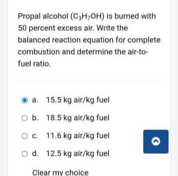 Propal alcohol (C3H,OH) is burned with
50 percent excess air. Write the
balanced reaction equation for complete
combustion and determine the air-to-
fuel ratio.
O a. 15.5 kg air/kg fuel
O b. 18.5 kg air/kg fuel
Oc. 11.6 kg air/kg fuel
O d. 12.5 kg air/kg fuel
Clear my choice
