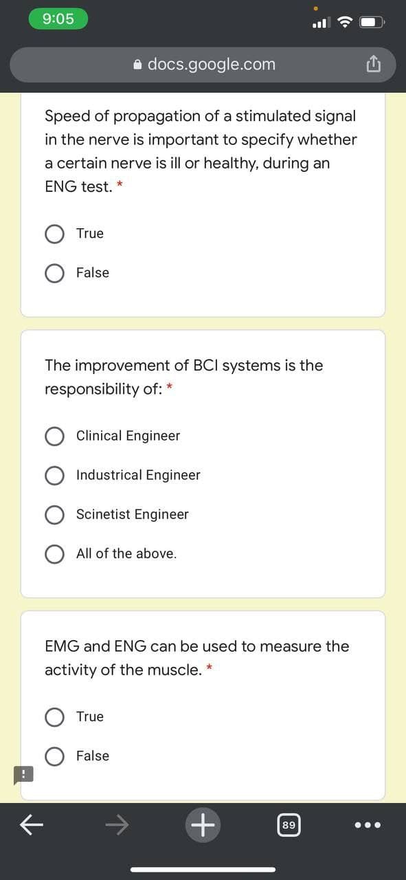 9:05
e docs.google.com
Speed of propagation of a stimulated signal
in the nerve is important to specify whether
a certain nerve is ill or healthy, during an
ENG test. *
True
False
The improvement of BCI systems is the
responsibility of: *
Clinical Engineer
Industrical Engineer
Scinetist Engineer
All of the above.
EMG and ENG can be used to measure the
activity of the muscle.
True
False
89
