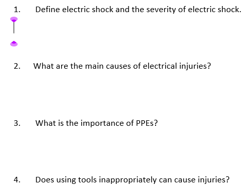 1.
Define electric shock and the severity of electric shock.
2.
What are the main causes of electrical injuries?
3.
What is the importance of PPES?
4.
Does using tools inappropriately can cause injuries?
