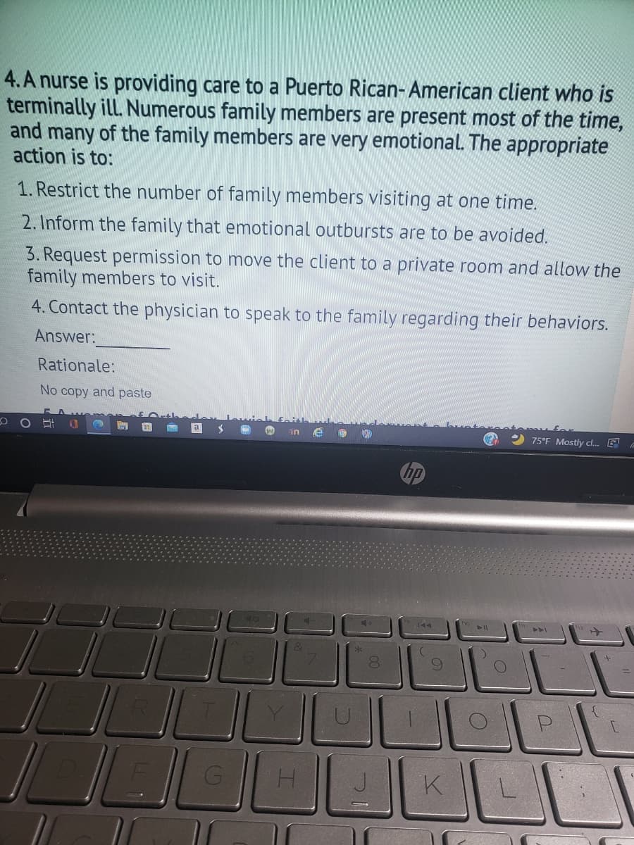 4. A nurse is providing care to a Puerto Rican- American client who is
terminally ill. Numerous family members are present most of the time,
and many of the family members are very emotional. The appropriate
action is to:
1. Restrict the number of family members visiting at one time.
2. Inform the family that emotional outbursts are to be avoided.
3. Request permission to move the client to a private room and allow the
family members to visit.
4. Contact the physician to speak to the family regarding their behaviors.
Answer:
Rationale:
No copy and paste
2 75°F Mostily cl. E
in
