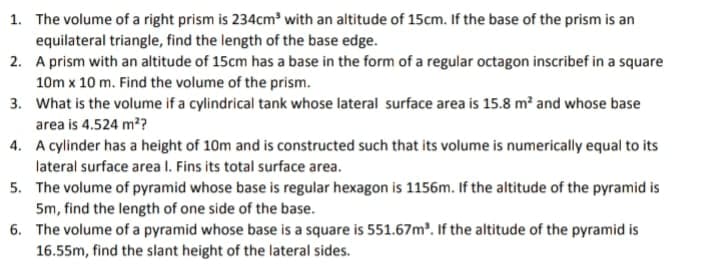 1. The volume of a right prism is 234cm' with an altitude of 15cm. If the base of the prism is an
equilateral triangle, find the length of the base edge.
2. A prism with an altitude of 15cm has a base in the form of a regular octagon inscribef in a square
10m x 10 m. Find the volume of the prism.
3. What is the volume if a cylindrical tank whose lateral surface area is 15.8 m² and whose base
area is 4.524 m?
4. A cylinder has a height of 10m and is constructed such that its volume is numerically equal to its
lateral surface area I. Fins its total surface area.
5. The volume of pyramid whose base is regular hexagon is 1156m. If the altitude of the pyramid is
5m, find the length of one side of the base.
6. The volume of a pyramid whose base is a square is 551.67m. If the altitude of the pyramid is
16.55m, find the slant height of the lateral sides.
