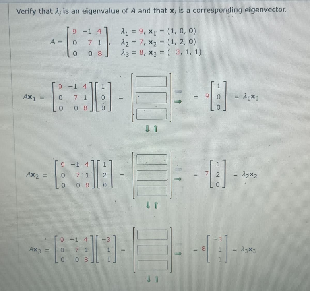 Verify that 2; is an eigenvalue of A and that x, is a corresponding eigenvector.
11 = 9, x1 = (1, 0, 0)
12 = 7, x2 = (1, 2, 0)
13 = 8, x3 = (-3, 1, 1)
-1
4
A =
7 1
0.
8
%3D
9 -1 4
1
--
AX1
7 1
6.
0.
0.
8.
-1 4
Ax2 :
7 1
0 8
9-1 4
-3
-3
Ax3
7 1
8.
23X3
0.
0 8
N O
