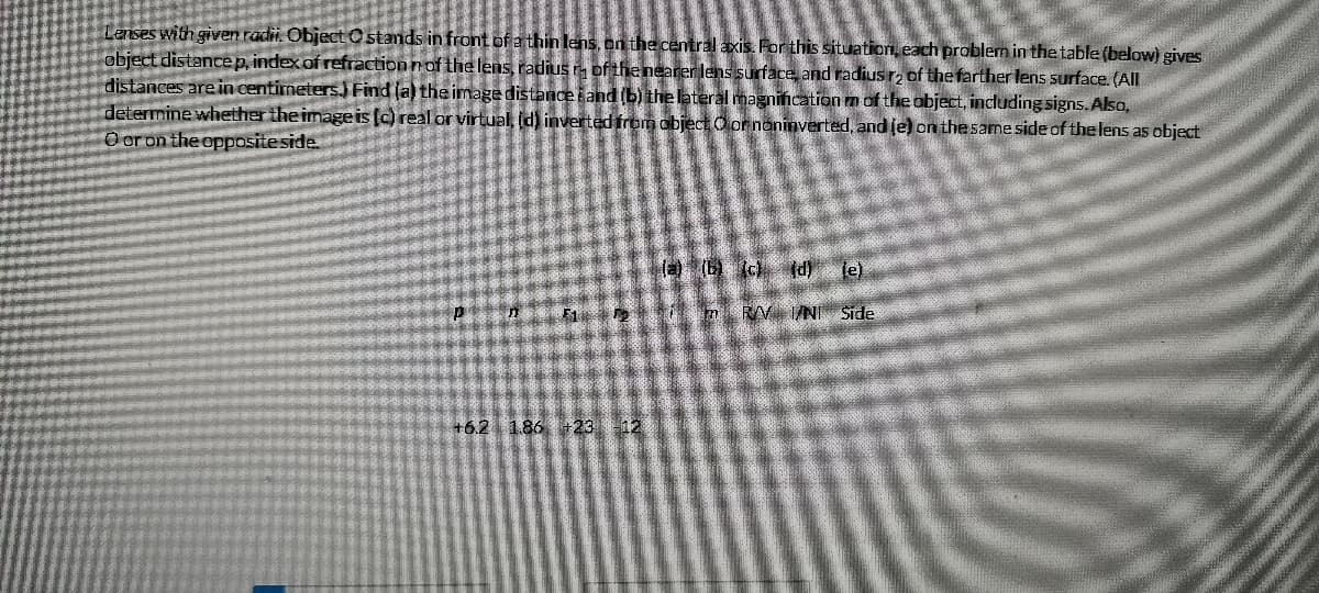 Lenses with given radii. Object Ostands in front of a thin lens, on the central axis. Por this situation, each problern in the table (below) gives
object distancep, index of refraction nof the lens, radius r of the nearer lens surface, and radius rz of the farther lens surface. (All
distances are in centimeters.) Find ja) the image distanceiand (b) the lateral magnincation m of the object, including signs. Alsa,
determine whether the image is (c) real or virtual, (d) inverted from objectO or noninverted, and (e) on thesame side of the lens as object
O oron the oppositeside.
la) (b (cl (d) je)
RV /NI Side
+6.2 1.86 +23 12
