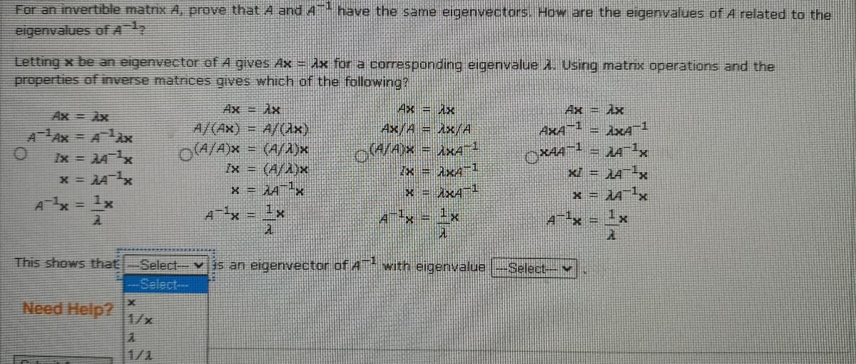 For an invertible matrix A, prove thatA and 4 have the same eigenvectars. How are the eigenvalues of A related to the
eigenvalues ofA
Letting x be an eigenvector of A gives Ax = Ax for a corresponding eigenvalue. Using matrix operations and the
properties of inverse matrices gives which of the following?
Ax = Ax
Ax/A = Ax/A
Ax = Ax
Ax = Ax
Ax = Ax
AAx = AAx
A/(Ax) = A/(Ux)
AxA = AxA
Ix = AAx
x = AAx
OA/A)x = (A/A)x
Ix = (A/A)x
x = AA¯-x
xI = JAx
x = Ax4
A = 1x
A-x = 1x
Ax = 1x
4-x - 1x
This shows that
Select v3s an eigenvector of A* with eigenvalue
-Select-
Select-
Need Help?
1/x
1/1

