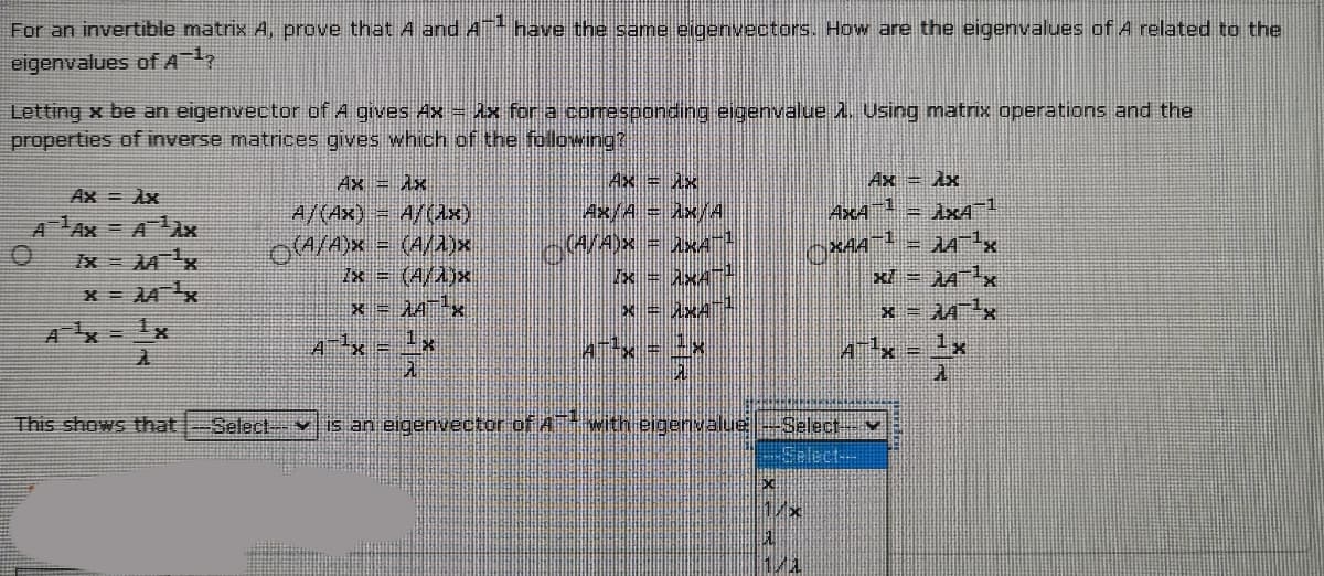For an invertible matrix A, prove that A and A have the same eigenvectors. How are the eigenvalues of A related to the
eigenvalues ofA,
Letting x be an eigenvector of A gives Ax = Ax for a coesponding eigenvalue . Using matrix operations and the
properties of inverse matrices gives which of the following?
Ax Ax
Ax = Ax
Ax = Ax
Ax = Ax
4x/A= Ax/A
AxA = ÀxA 1
A Ax = AÀx
7x = Mx
A/(Ax) = A/(Ax)
oA/A)x = (A/a)x
Zx = (A/Ajx
x = AAx
(4/A)x = hKA!
XAA
x/ = AAx
A = 1x
4Tx = -x
A¯x = 1x
This shows that
Select--
is an eigenvector of Awith eigenvalue-Select v
-Select--
