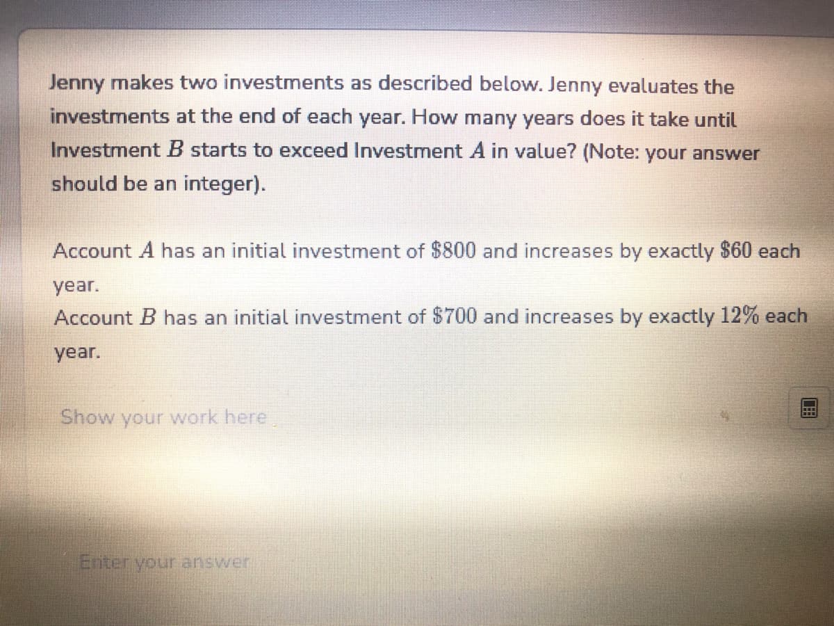 Jenny makes two investments as described below. Jenny evaluates the
investments at the end of each year. How many years does it take until
Investment B starts to exceed Investment A in value? (Note: your answer
should be an integer).
Account A has an initial investment of $800 and increases by exactly $60 each
year.
Account B has an initial investment of $700 and increases by exactly 12% each
year.
Show your work here
Enter your answer
CEB