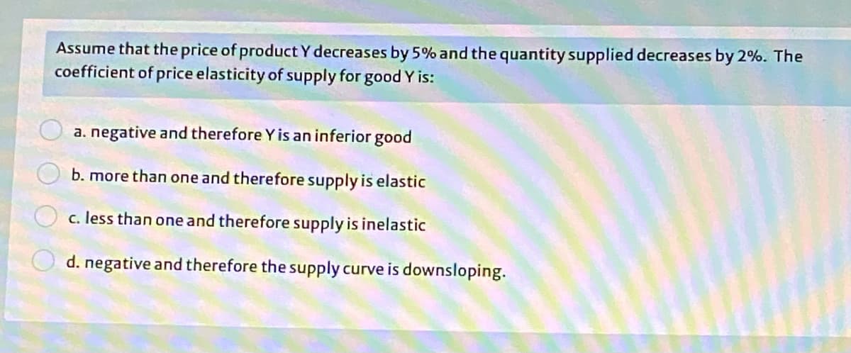Assume that the price of product Y decreases by 5% and the quantity supplied decreases by 2%. The
coefficient of price elasticity of supply for good Y is:
a. negative and therefore Y is an inferior good
b. more than one and therefore supply is elastic
c. less than one and therefore supply is inelastic
d. negative and therefore the supply curve is downsloping.
O O O O
