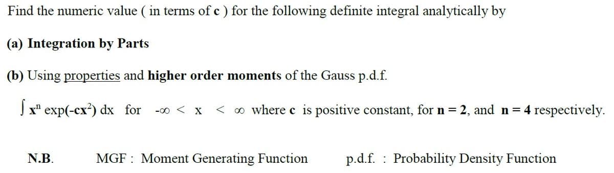 Find the numeric value ( in terms of c ) for the following definite integral analytically by
(a) Integration by Parts
(b) Using properties and higher order moments of the Gauss p.d.f.
J x" exp(-cx?) dx for
-00 < X
< o where c is positive constant, for n = 2, and n= 4 respectively.
N.B.
MGF : Moment Generating Function
p.d.f. : Probability Density Function
