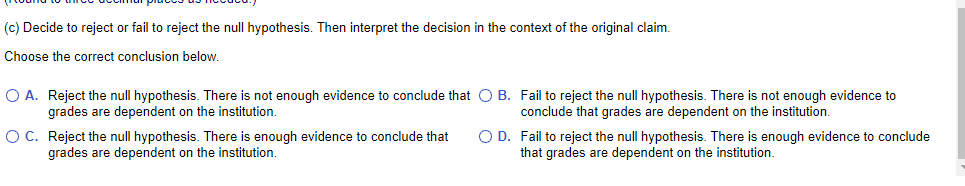 (c) Decide to reject or fail to reject the null hypothesis. Then interpret the decision in the context of the original claim.
Choose the correct conclusion below.
O A. Reject the null hypothesis. There is not enough evidence to conclude that O B. Fail to reject the null hypothesis. There is not enough evidence to
grades are dependent on the institution.
conclude that grades are dependent on the institution.
OC. Reject the null hypothesis. There is enough evidence to conclude that
grades are dependent on the institution.
O D. Fail to reject the null hypothesis. There is enough evidence to conclude
that grades are dependent on the institution.
