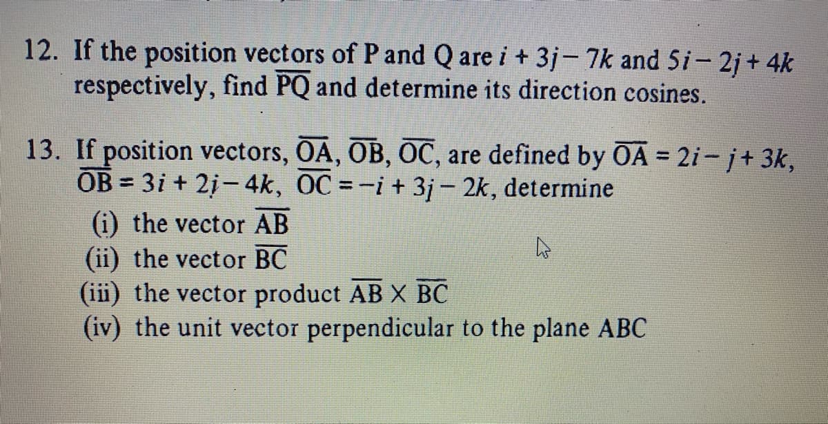 12. If the position vectors of P and Q are i + 3j- 7k and 5i– 2j + 4k
respectively, find PQ and determine its direction cosines.
13. If position vectors, OA, OB, OC, are defined by OA = 2i- j+ 3k,
OB = 3i + 2i- 4k, OC =-i+ 3j- 2k, determine
%3D
%3D
(i) the vector AB
(ii) the vector BC
(iii) the vector product AB X BC
(iv) the unit vector perpendicular to the plane ABC
