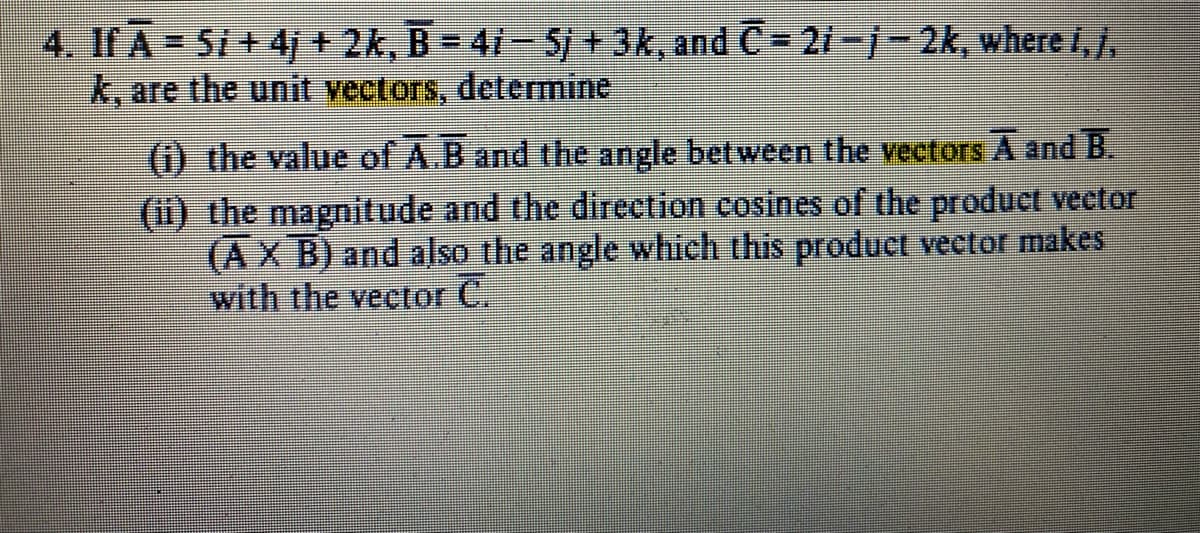 4. If A Si+4j + 2k, B = 41-5/ + 3k, and C= 21-j- 2k, where I,j,
k, are the unit vectors, determine
(1) the value of A.B and the angle between the vectors A and B.
(i) the magnitude and the direction cosines of the product vector
(AX B) and also the angle which this product vector makes
with the vector C.
