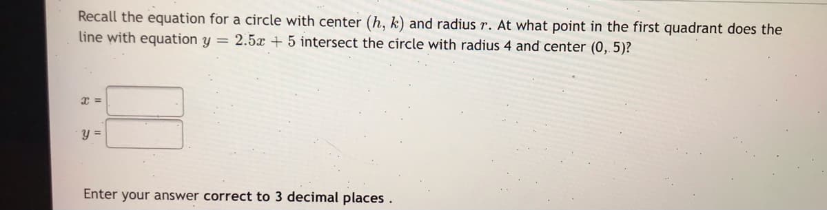Recall the equation for a circle with center (h, k) and radius r. At what point in the first quadrant does the
line with equation y = 2.5x + 5 intersect the circle with radius 4 and center (0, 5)?
y =
Enter your answer correct to 3 decimal places .
